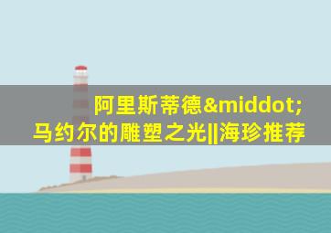 阿里斯蒂德·马约尔的雕塑之光||海珍推荐